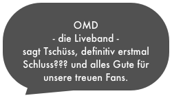 
OMD 
- die Liveband - 
sagt Tschüss, definitiv erstmal Schluss??? und alles Gute für unsere treuen Fans.